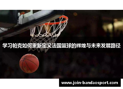 学习帕克如何重新定义法国篮球的辉煌与未来发展路径