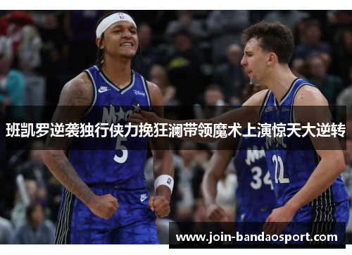 班凯罗逆袭独行侠力挽狂澜带领魔术上演惊天大逆转