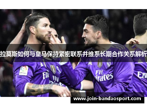 拉莫斯如何与皇马保持紧密联系并维系长期合作关系解析