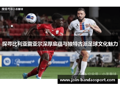探寻比利亚雷亚尔深厚底蕴与独特古派足球文化魅力