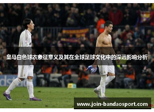 皇马白色球衣象征意义及其在全球足球文化中的深远影响分析