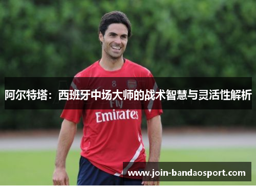 阿尔特塔:西班牙中场大师的战术智慧与灵活性解析 阿尔特塔:西班牙中场大师的战术智慧与灵活性解析
