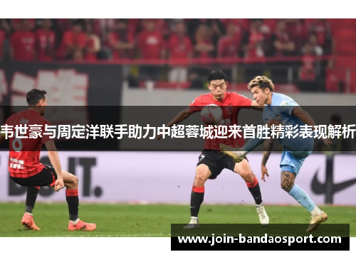 韦世豪与周定洋联手助力中超蓉城迎来首胜精彩表现解析 韦世豪与周定洋联手助力中超蓉城迎来首胜精彩表现解析