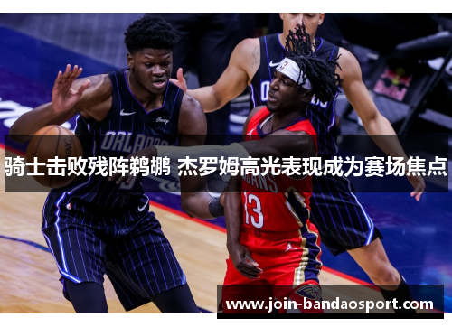 骑士击败残阵鹈鹕 杰罗姆高光表现成为赛场焦点