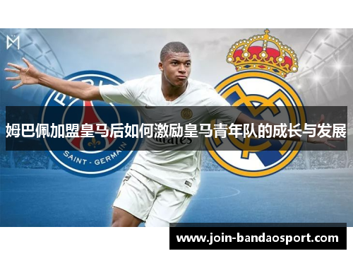 姆巴佩加盟皇马后如何激励皇马青年队的成长与发展 姆巴佩加盟皇马后如何激励皇马青年队的成长与发展